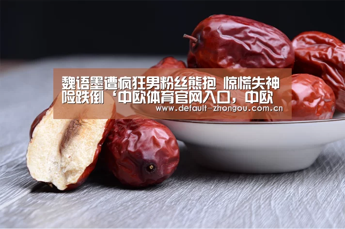 魏语墨遭疯狂男粉丝熊抱 惊慌失神险跌倒‘中欧体育官网入口,中欧体育官方下载,中欧体育平台’